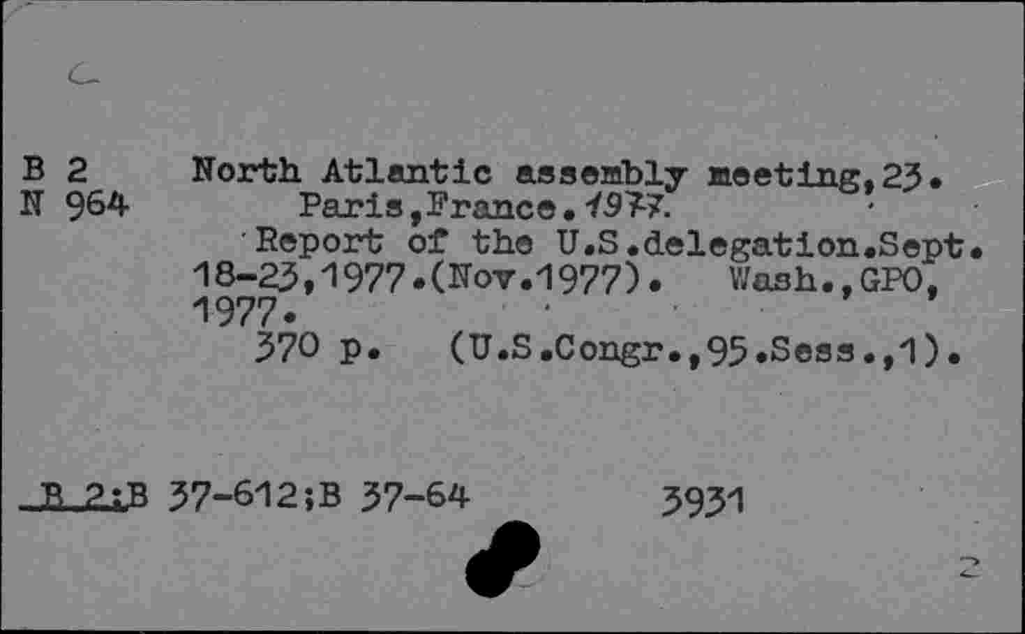 ﻿B 2 North Atlantic assembly meeting.23.
N 964	Paris,France• 4933.
Report of the U.S.delegation.Sept. 18-25,1977•(Nov.1977).	Wash.,GPO,
1977.
370 p. (U.S.Congr.,95.Sess.,1).
..B2;.B
37-612;B 37-64
3931